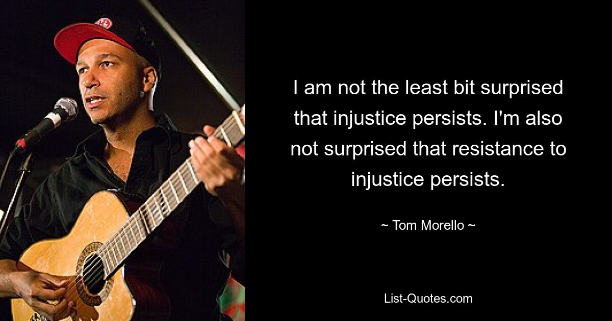 I am not the least bit surprised that injustice persists. I'm also not surprised that resistance to injustice persists. — © Tom Morello