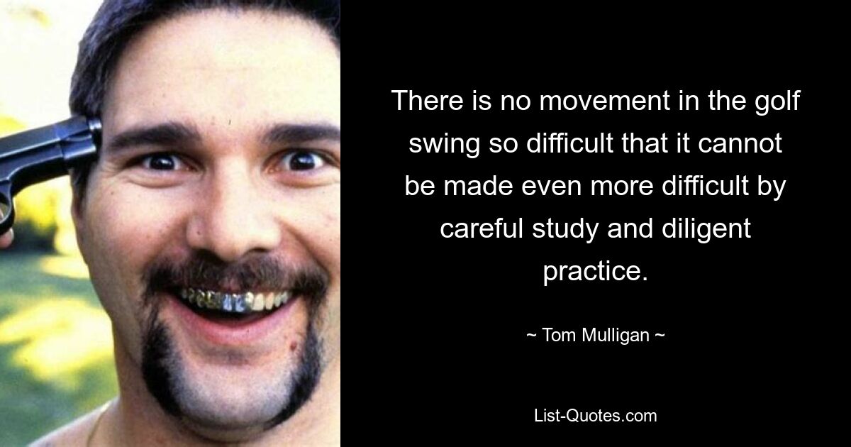 There is no movement in the golf swing so difficult that it cannot be made even more difficult by careful study and diligent practice. — © Tom Mulligan