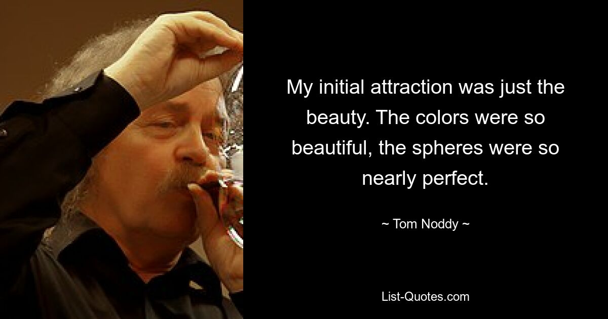 My initial attraction was just the beauty. The colors were so beautiful, the spheres were so nearly perfect. — © Tom Noddy