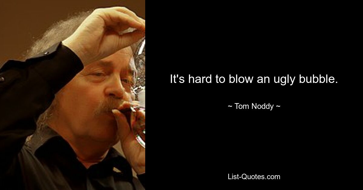 It's hard to blow an ugly bubble. — © Tom Noddy