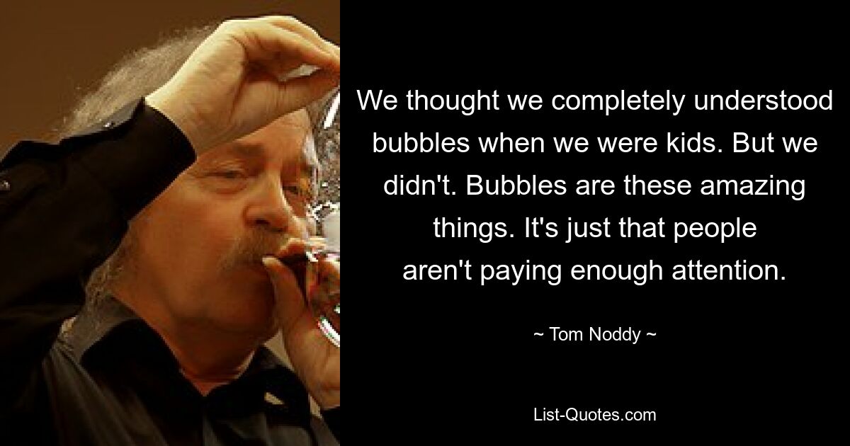 We thought we completely understood bubbles when we were kids. But we didn't. Bubbles are these amazing things. It's just that people aren't paying enough attention. — © Tom Noddy