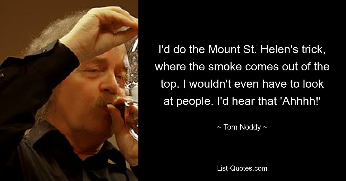 I'd do the Mount St. Helen's trick, where the smoke comes out of the top. I wouldn't even have to look at people. I'd hear that 'Ahhhh!' — © Tom Noddy