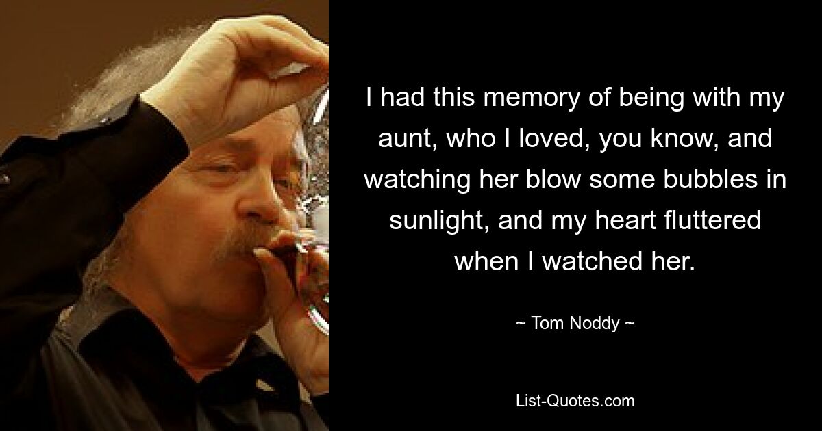 I had this memory of being with my aunt, who I loved, you know, and watching her blow some bubbles in sunlight, and my heart fluttered when I watched her. — © Tom Noddy