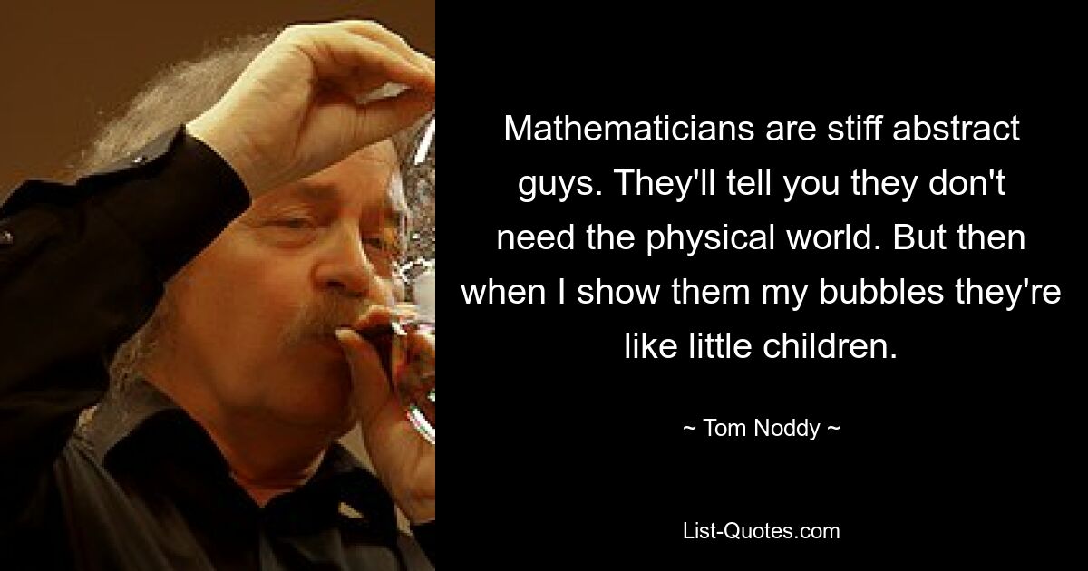 Mathematicians are stiff abstract guys. They'll tell you they don't need the physical world. But then when I show them my bubbles they're like little children. — © Tom Noddy