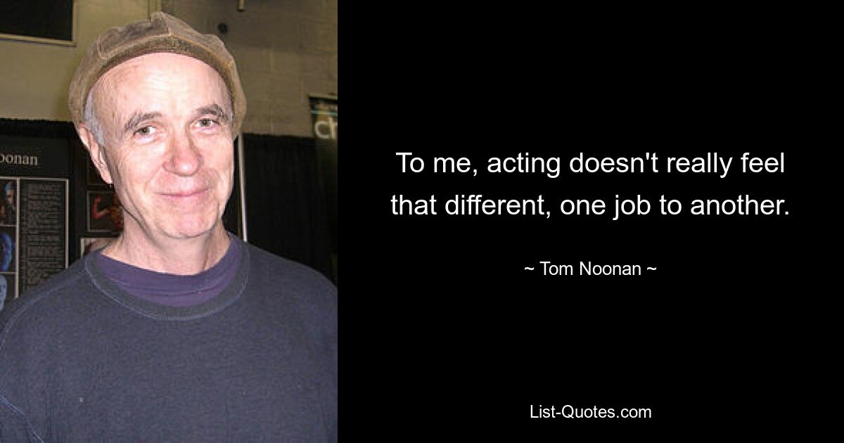 To me, acting doesn't really feel that different, one job to another. — © Tom Noonan