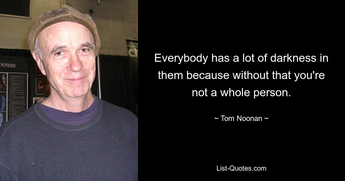 Everybody has a lot of darkness in them because without that you're not a whole person. — © Tom Noonan