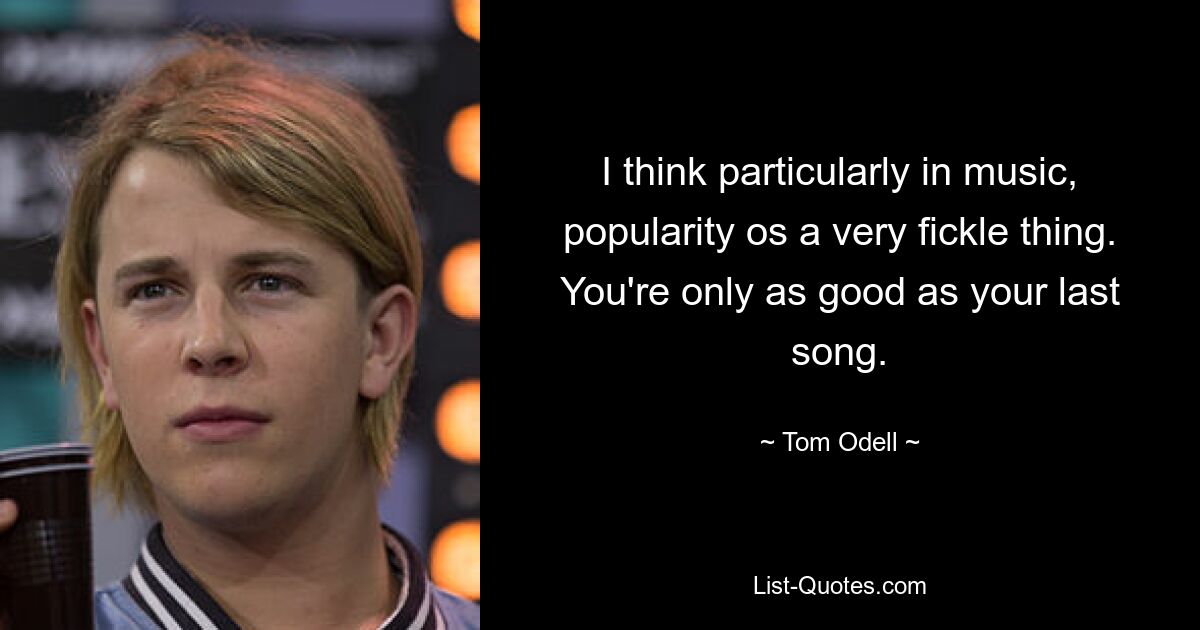 I think particularly in music, popularity os a very fickle thing. You're only as good as your last song. — © Tom Odell