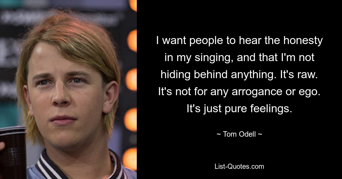 I want people to hear the honesty in my singing, and that I'm not hiding behind anything. It's raw. It's not for any arrogance or ego. It's just pure feelings. — © Tom Odell