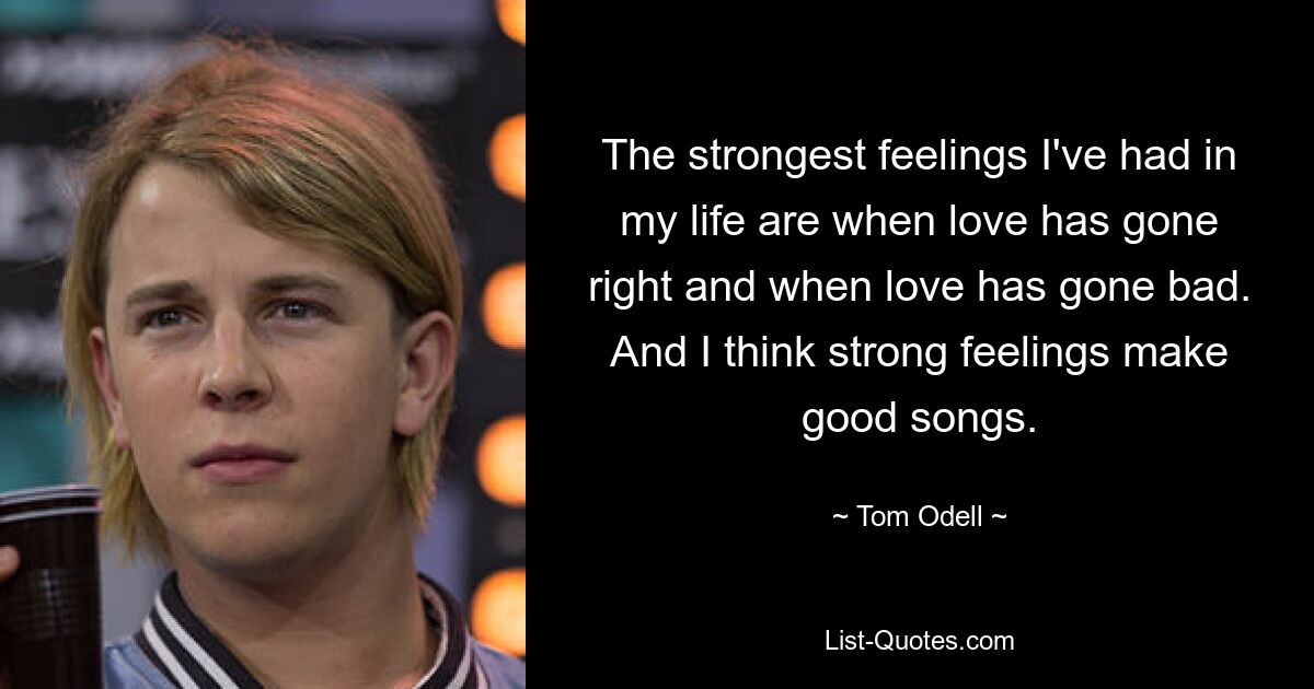 The strongest feelings I've had in my life are when love has gone right and when love has gone bad. And I think strong feelings make good songs. — © Tom Odell