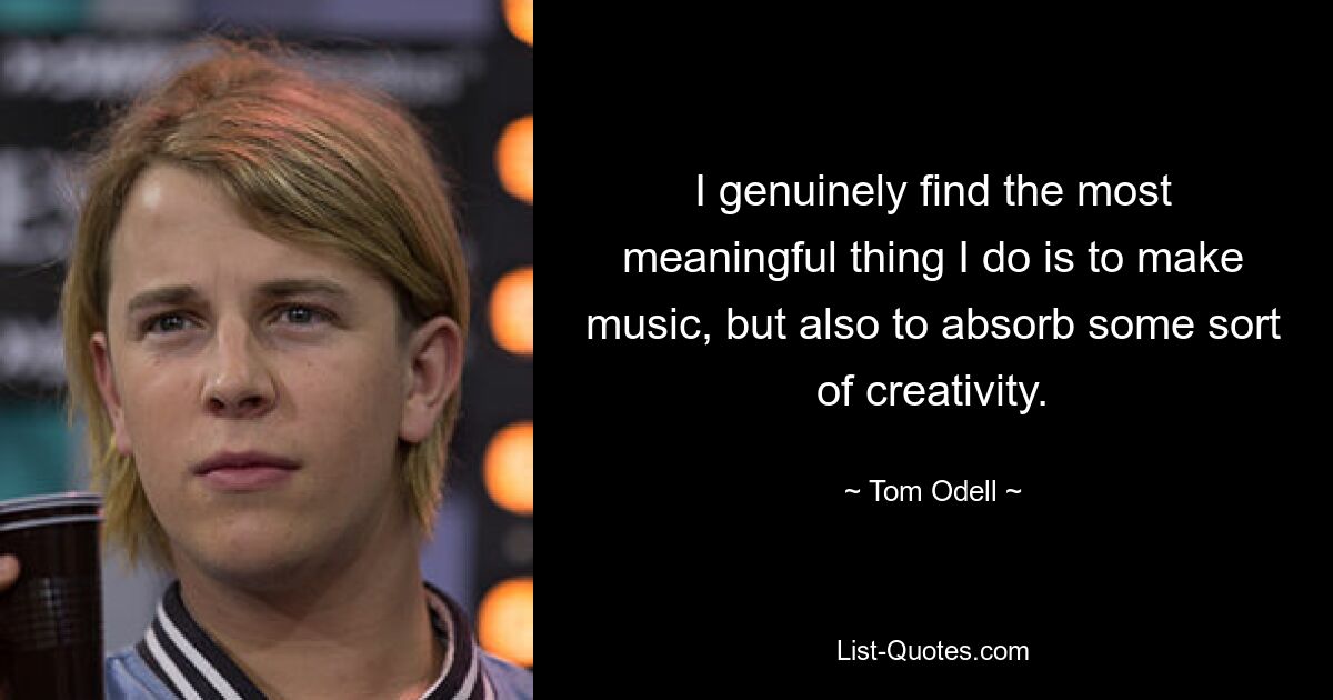 I genuinely find the most meaningful thing I do is to make music, but also to absorb some sort of creativity. — © Tom Odell