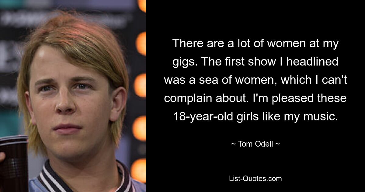 There are a lot of women at my gigs. The first show I headlined was a sea of women, which I can't complain about. I'm pleased these 18-year-old girls like my music. — © Tom Odell