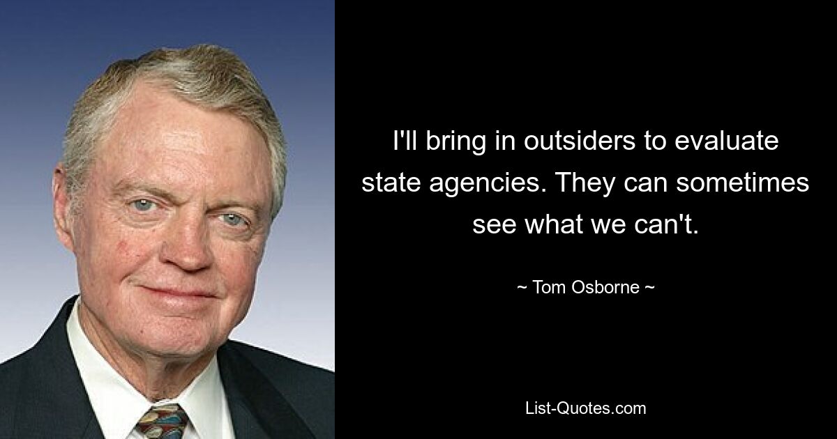 I'll bring in outsiders to evaluate state agencies. They can sometimes see what we can't. — © Tom Osborne