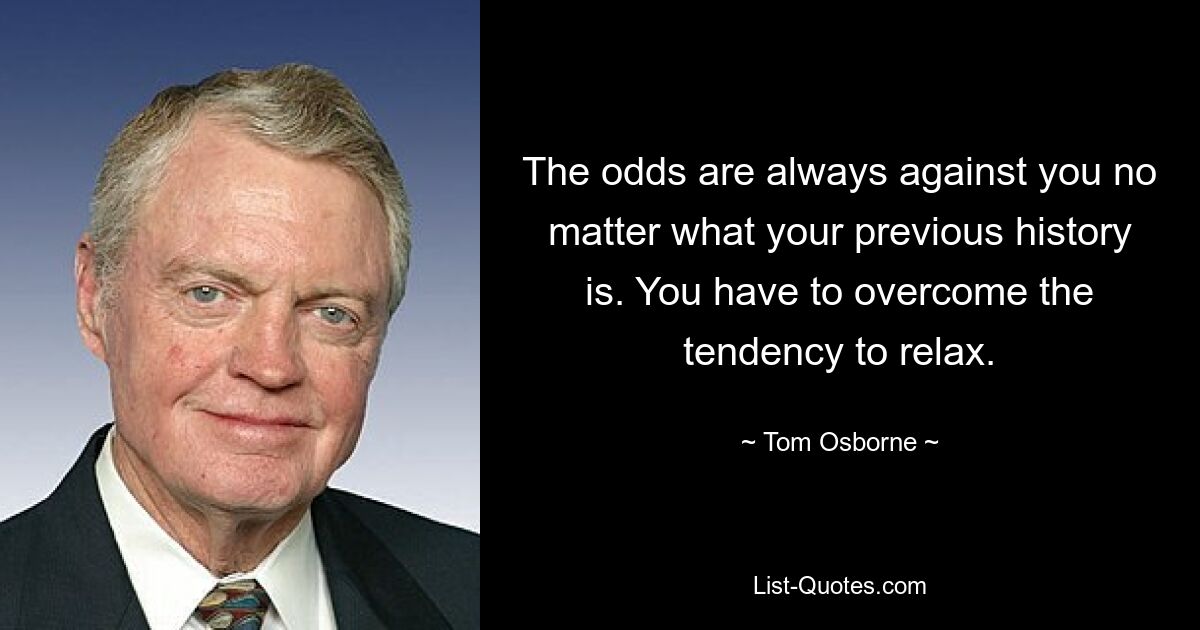 The odds are always against you no matter what your previous history is. You have to overcome the tendency to relax. — © Tom Osborne