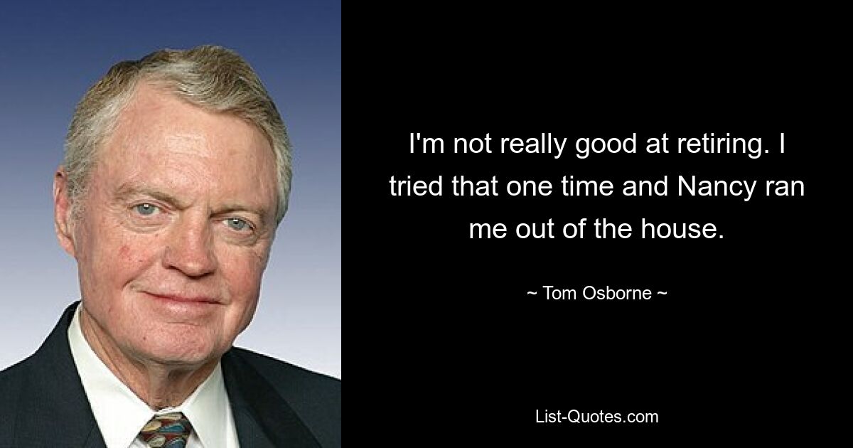 I'm not really good at retiring. I tried that one time and Nancy ran me out of the house. — © Tom Osborne