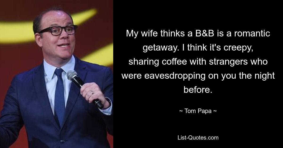 My wife thinks a B&B is a romantic getaway. I think it's creepy, sharing coffee with strangers who were eavesdropping on you the night before. — © Tom Papa