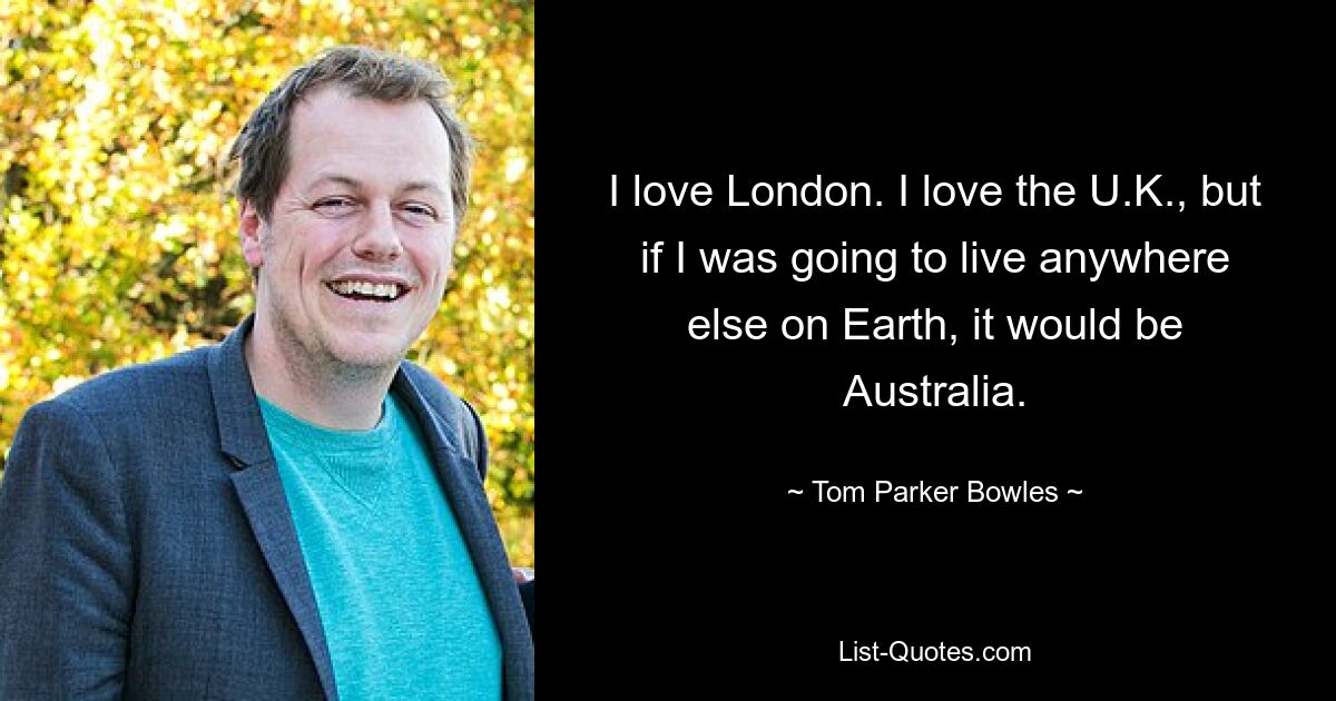 I love London. I love the U.K., but if I was going to live anywhere else on Earth, it would be Australia. — © Tom Parker Bowles