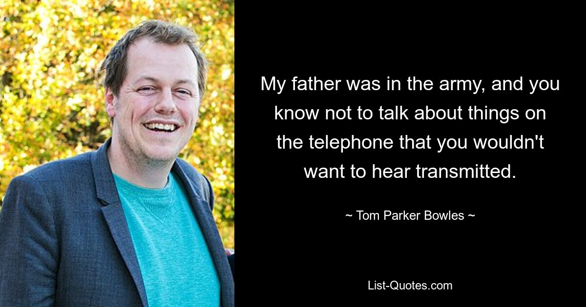 My father was in the army, and you know not to talk about things on the telephone that you wouldn't want to hear transmitted. — © Tom Parker Bowles