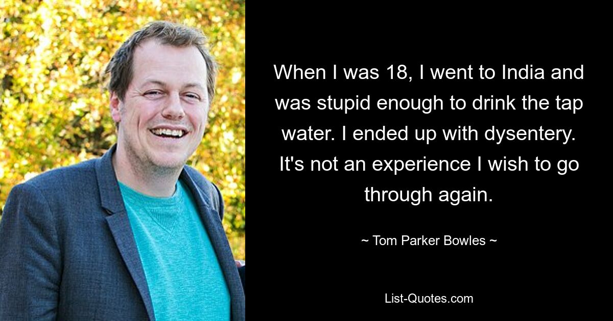 When I was 18, I went to India and was stupid enough to drink the tap water. I ended up with dysentery. It's not an experience I wish to go through again. — © Tom Parker Bowles