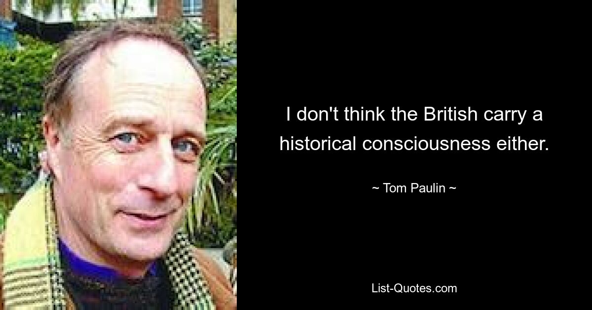 I don't think the British carry a historical consciousness either. — © Tom Paulin