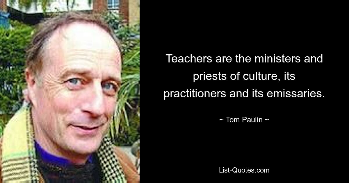 Teachers are the ministers and priests of culture, its practitioners and its emissaries. — © Tom Paulin