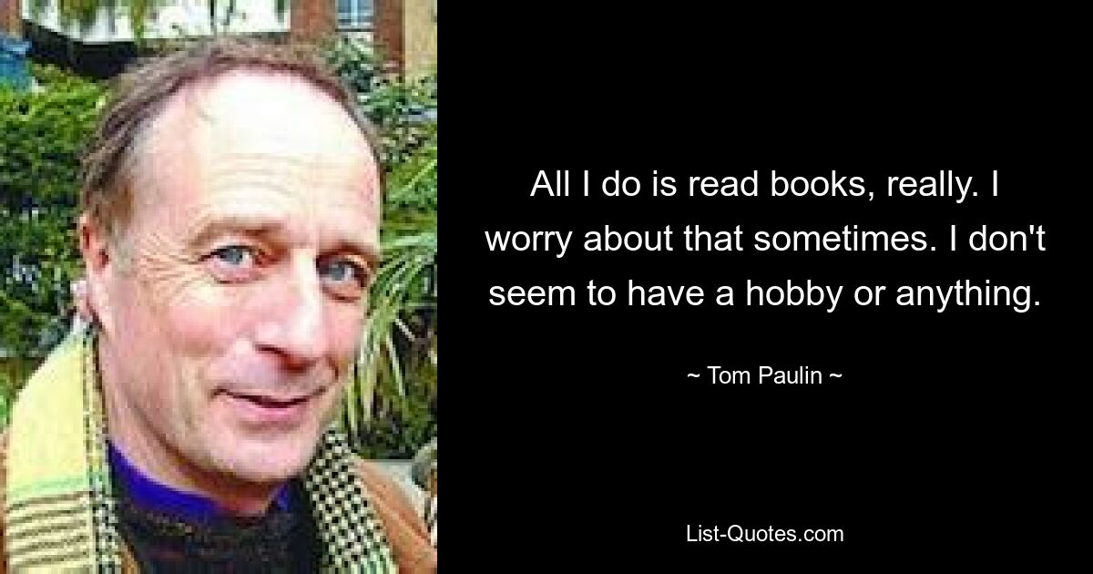 All I do is read books, really. I worry about that sometimes. I don't seem to have a hobby or anything. — © Tom Paulin