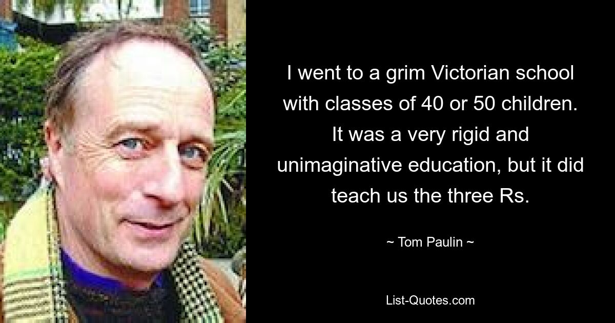 I went to a grim Victorian school with classes of 40 or 50 children. It was a very rigid and unimaginative education, but it did teach us the three Rs. — © Tom Paulin