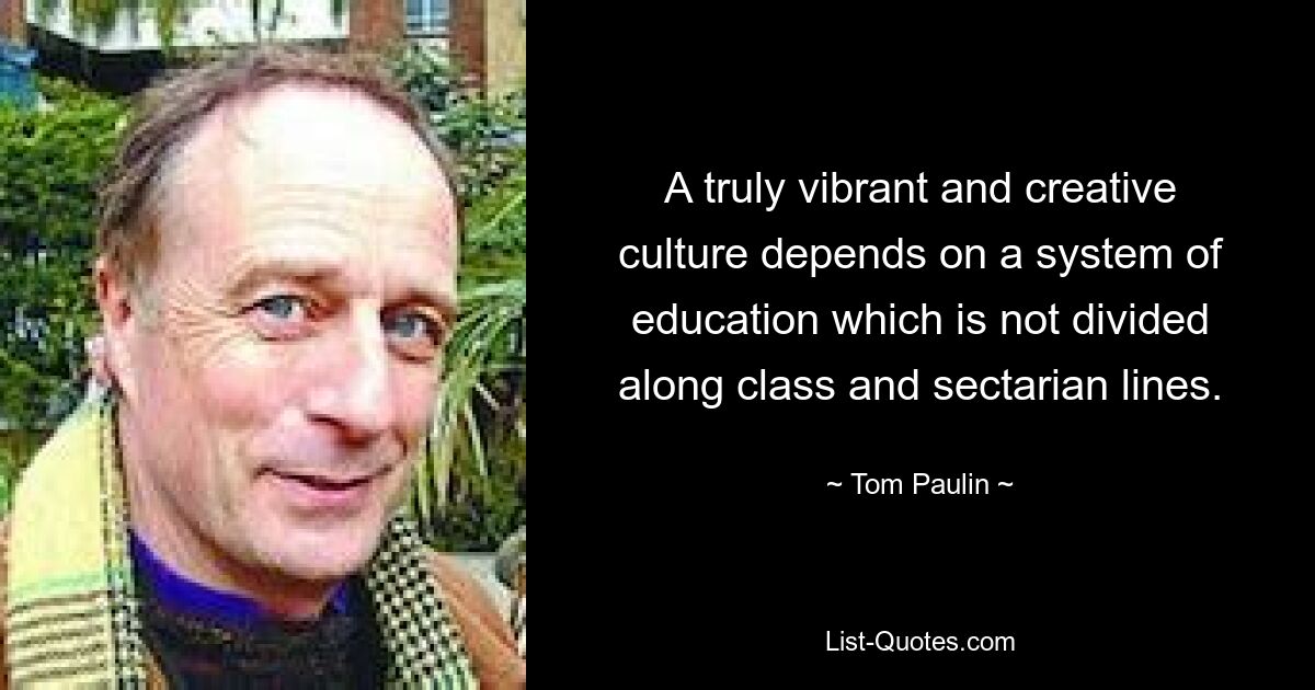 A truly vibrant and creative culture depends on a system of education which is not divided along class and sectarian lines. — © Tom Paulin