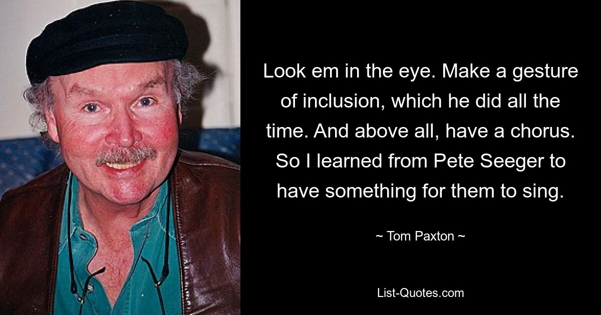 Look em in the eye. Make a gesture of inclusion, which he did all the time. And above all, have a chorus. So I learned from Pete Seeger to have something for them to sing. — © Tom Paxton