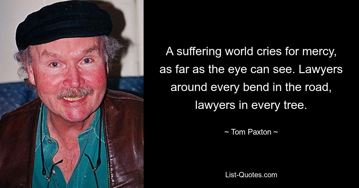 A suffering world cries for mercy, as far as the eye can see. Lawyers around every bend in the road, lawyers in every tree. — © Tom Paxton