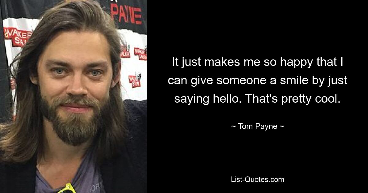 It just makes me so happy that I can give someone a smile by just saying hello. That's pretty cool. — © Tom Payne