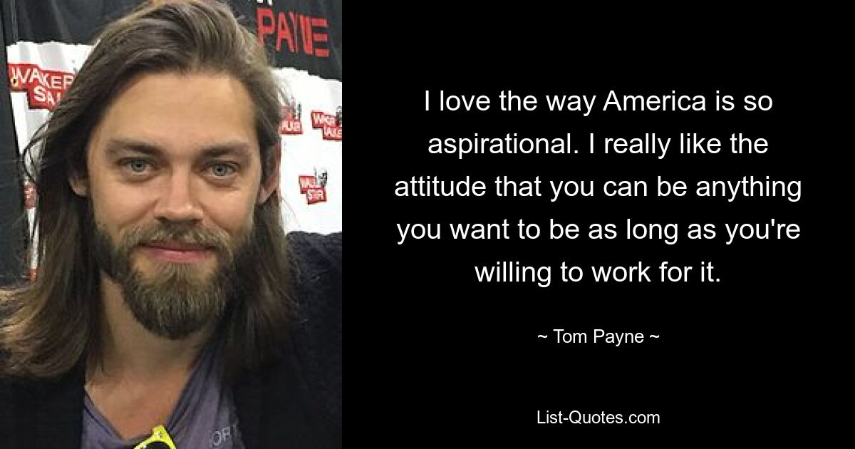 I love the way America is so aspirational. I really like the attitude that you can be anything you want to be as long as you're willing to work for it. — © Tom Payne