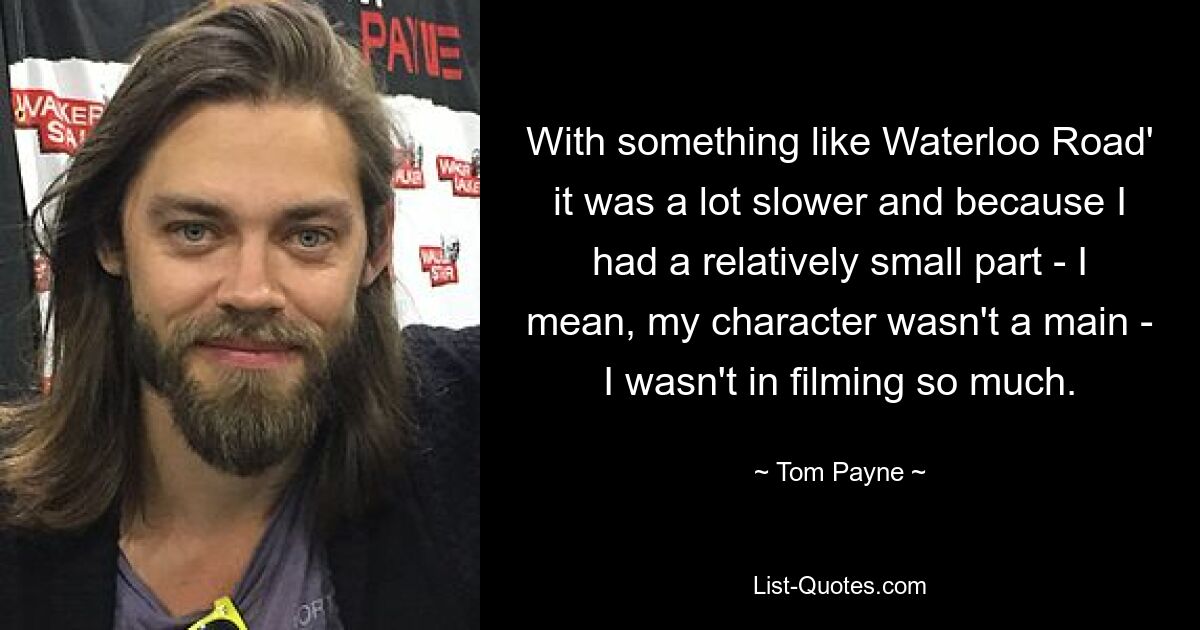 With something like Waterloo Road' it was a lot slower and because I had a relatively small part - I mean, my character wasn't a main - I wasn't in filming so much. — © Tom Payne