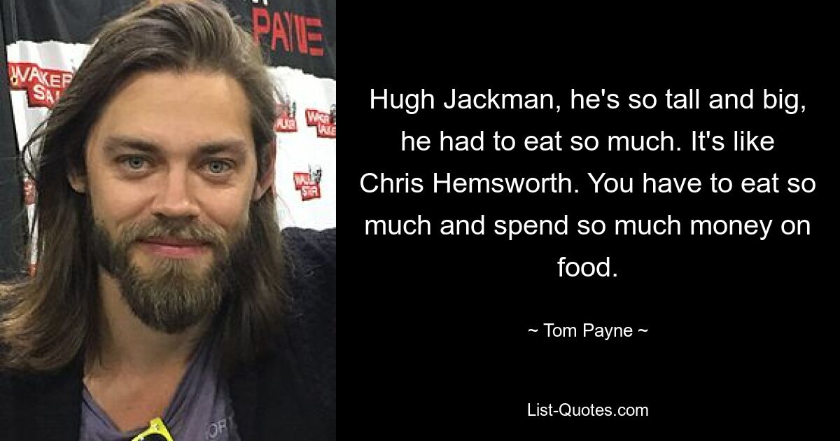 Hugh Jackman, he's so tall and big, he had to eat so much. It's like Chris Hemsworth. You have to eat so much and spend so much money on food. — © Tom Payne