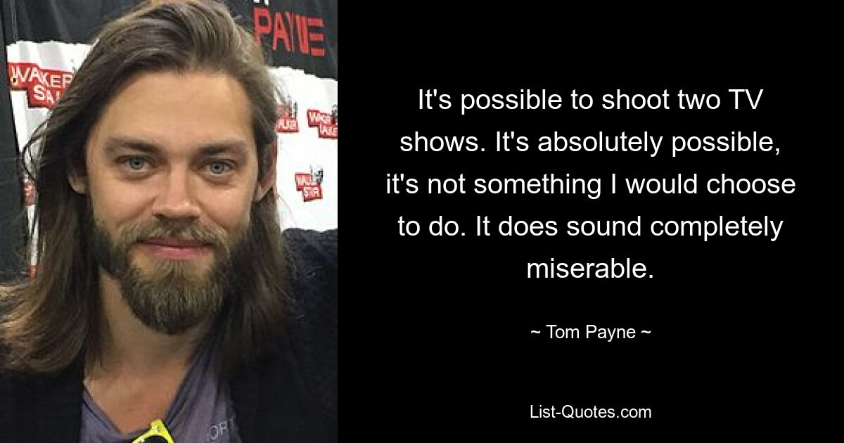 It's possible to shoot two TV shows. It's absolutely possible, it's not something I would choose to do. It does sound completely miserable. — © Tom Payne