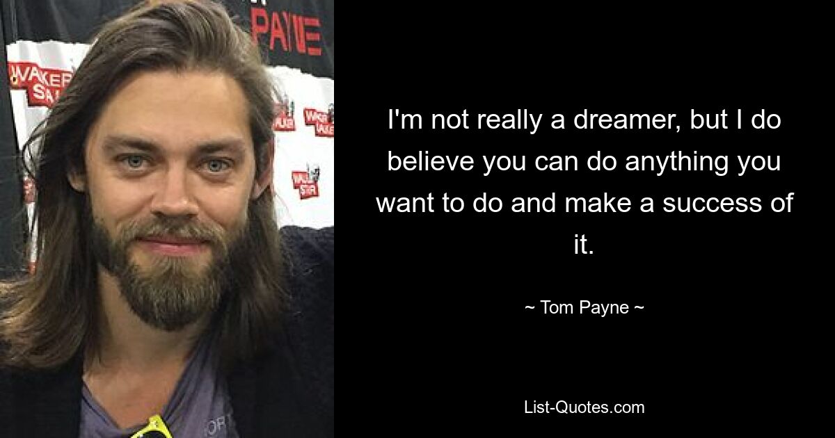 I'm not really a dreamer, but I do believe you can do anything you want to do and make a success of it. — © Tom Payne