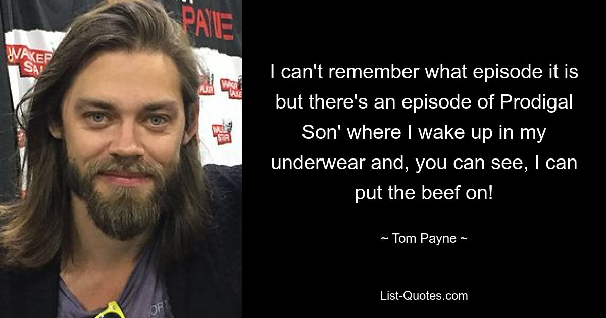 I can't remember what episode it is but there's an episode of Prodigal Son' where I wake up in my underwear and, you can see, I can put the beef on! — © Tom Payne