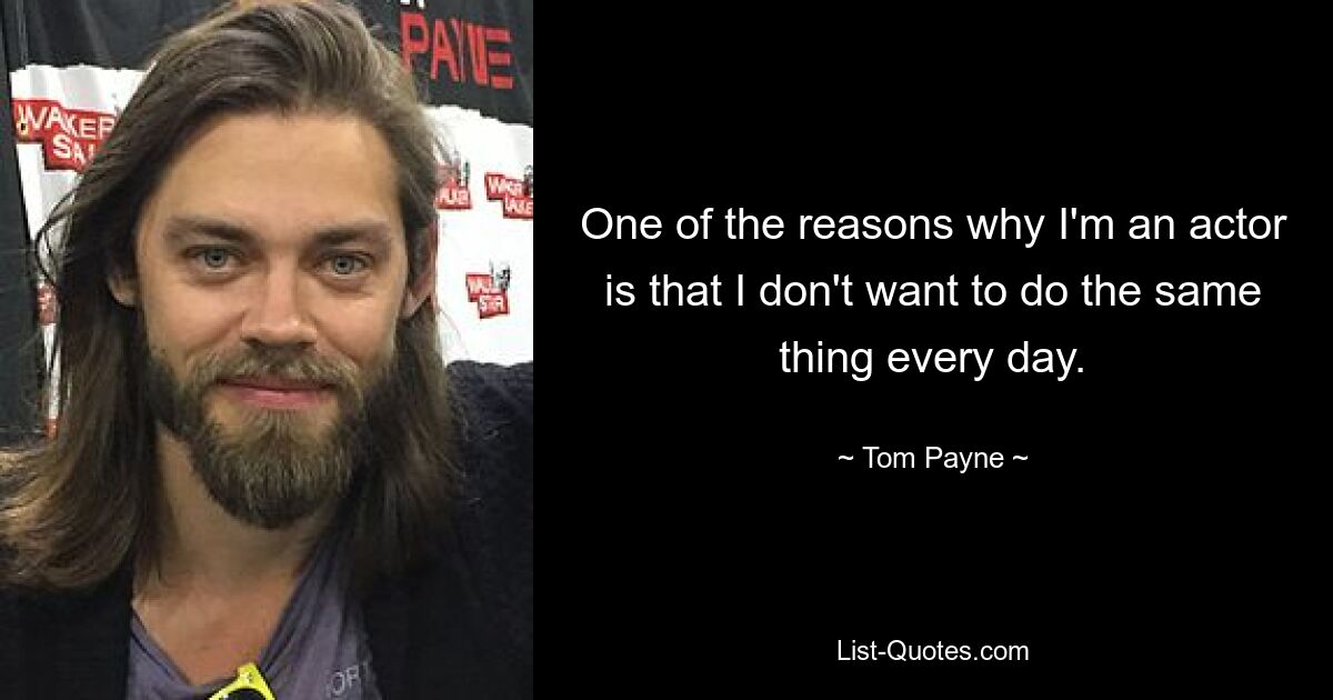 One of the reasons why I'm an actor is that I don't want to do the same thing every day. — © Tom Payne