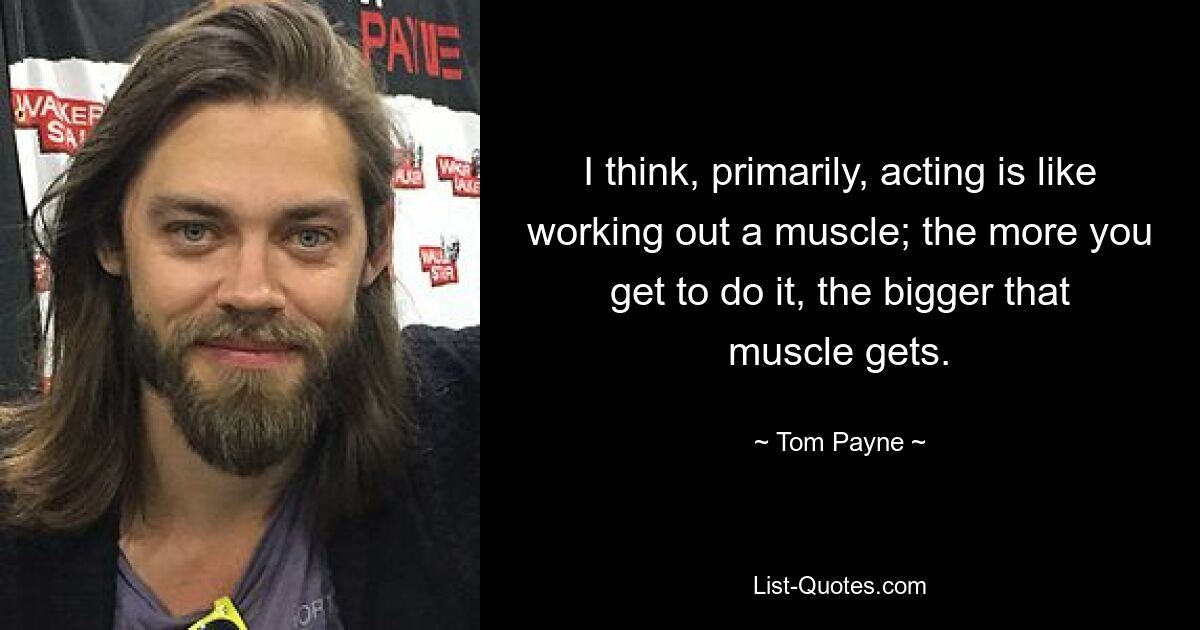 I think, primarily, acting is like working out a muscle; the more you get to do it, the bigger that muscle gets. — © Tom Payne