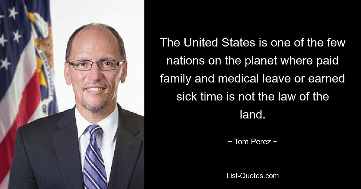 The United States is one of the few nations on the planet where paid family and medical leave or earned sick time is not the law of the land. — © Tom Perez