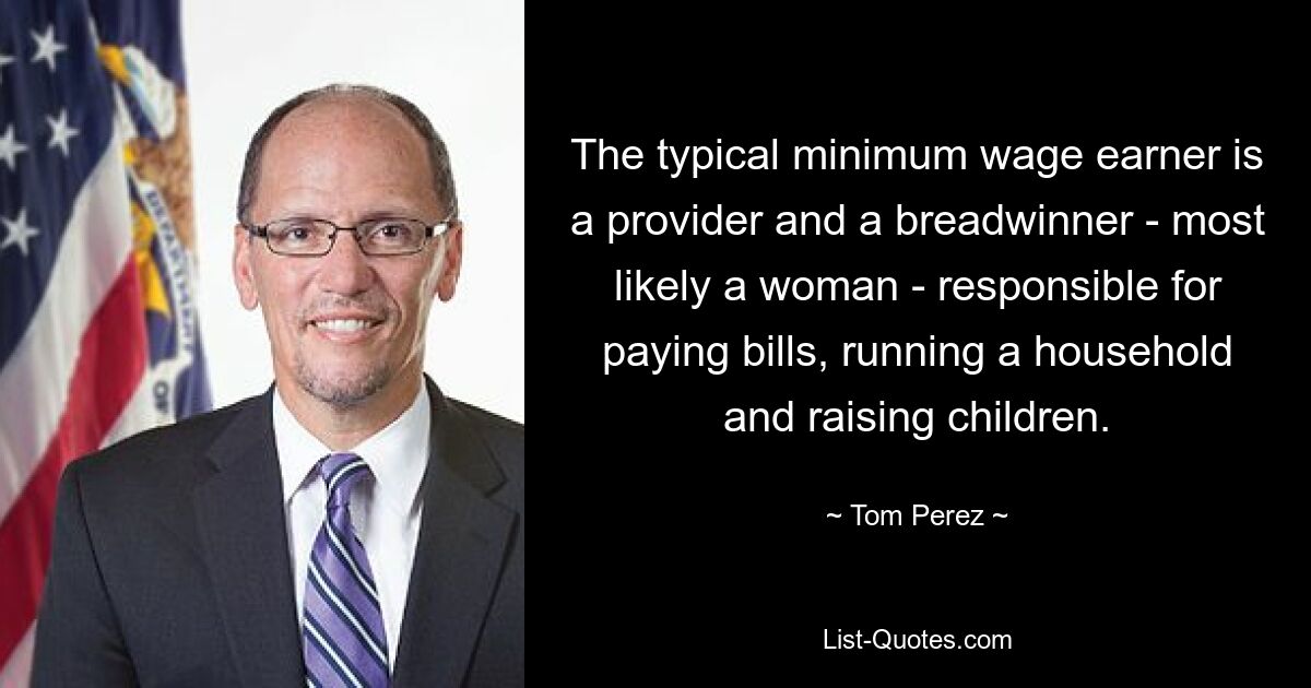 The typical minimum wage earner is a provider and a breadwinner - most likely a woman - responsible for paying bills, running a household and raising children. — © Tom Perez