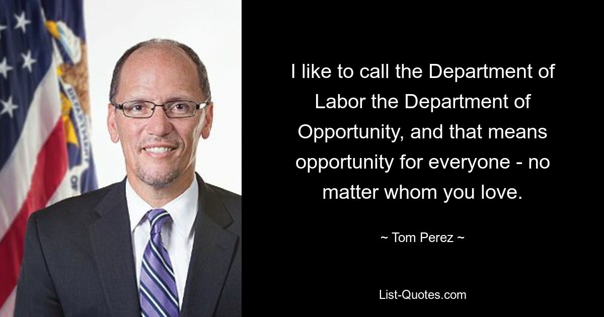 I like to call the Department of Labor the Department of Opportunity, and that means opportunity for everyone - no matter whom you love. — © Tom Perez