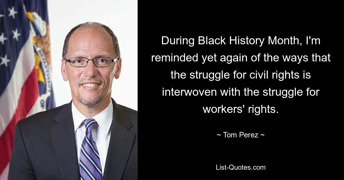 During Black History Month, I'm reminded yet again of the ways that the struggle for civil rights is interwoven with the struggle for workers' rights. — © Tom Perez