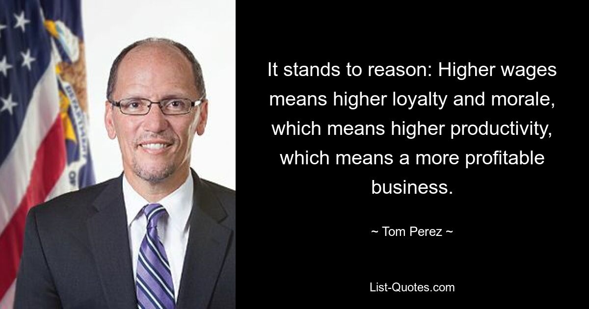 It stands to reason: Higher wages means higher loyalty and morale, which means higher productivity, which means a more profitable business. — © Tom Perez