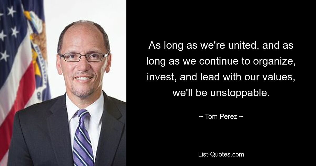 As long as we're united, and as long as we continue to organize, invest, and lead with our values, we'll be unstoppable. — © Tom Perez