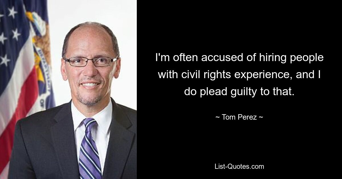 I'm often accused of hiring people with civil rights experience, and I do plead guilty to that. — © Tom Perez