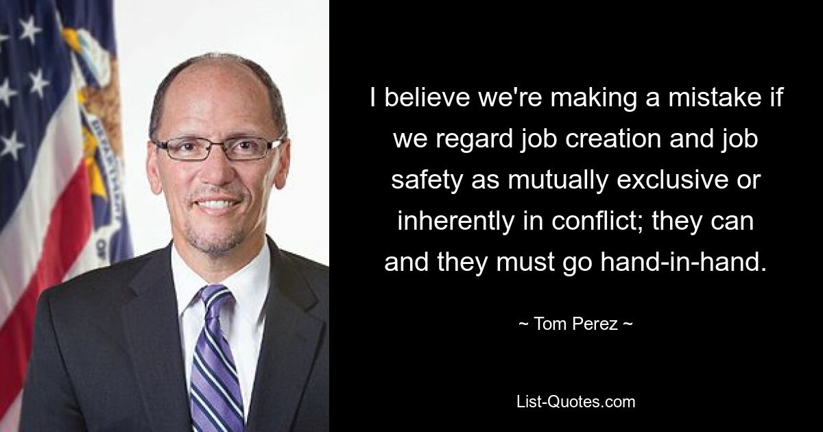 I believe we're making a mistake if we regard job creation and job safety as mutually exclusive or inherently in conflict; they can and they must go hand-in-hand. — © Tom Perez