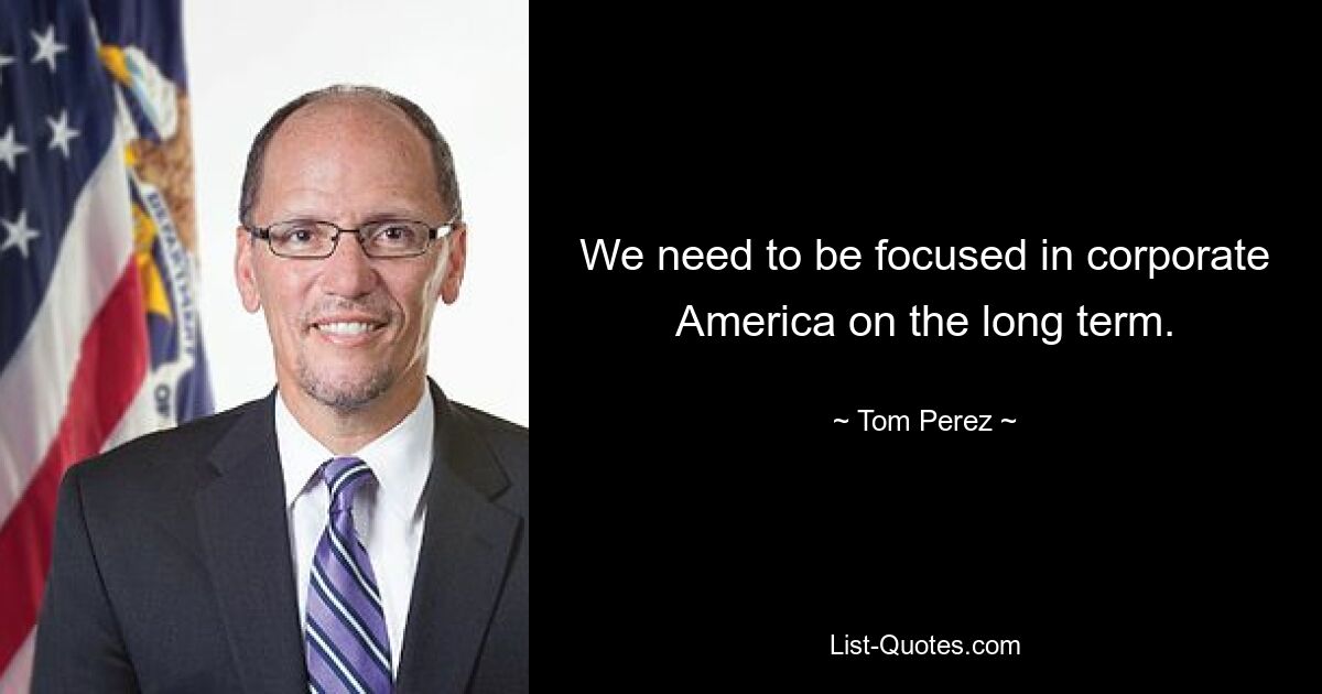 We need to be focused in corporate America on the long term. — © Tom Perez