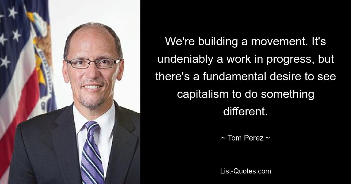 We're building a movement. It's undeniably a work in progress, but there's a fundamental desire to see capitalism to do something different. — © Tom Perez