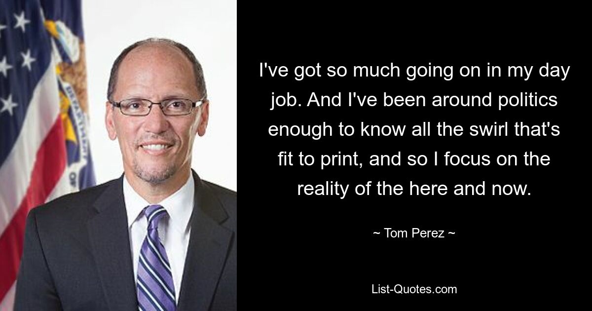 I've got so much going on in my day job. And I've been around politics enough to know all the swirl that's fit to print, and so I focus on the reality of the here and now. — © Tom Perez