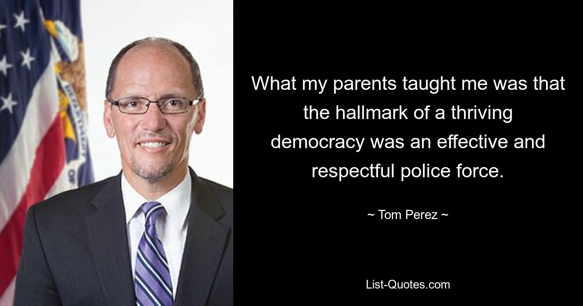 What my parents taught me was that the hallmark of a thriving democracy was an effective and respectful police force. — © Tom Perez